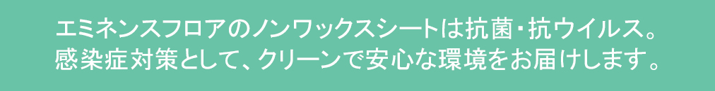 エミネンスフロアのノンワックスシートは抗菌・抗ウイルス剤。感染症対策として、クリーンで安心な環境をお届けします。